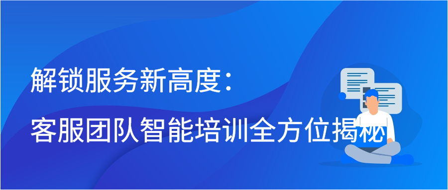 解锁服务新高度：客服团队智能培训全方位揭秘